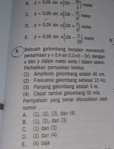 B. y=0.05sin π (20t- 2x/5 ) meter
C. y=0.05sin π (10t- x/5 ) meter
D. y=0.05sin π (10t+ x/5 )meter
E. y=0.05sin π (10t- x/10 ) T eter 9.
5. Sebuah gelombang berjalan memenuhi
persamaan y=0,4sin 0,2π (t-2x) , dengan
x dan y dalam meter serta t dalam sekon.
Perhatikan pernyataan berikut.
(1) Amplitudo gelombang adalah 40 cm.
(2) Frekuensi gelombang sebesar 10 Hz.
(3) Panjang gelombang adalah 5 m.
(4) Cepat rambat gelombang 50 m/s.
Pernyataan yang benar ditunjukkan oleh
nomor . . . .
A. (1), (2), (3), dan (4)
B. (1), (2), dan (3)
C. (1) dan (3)
D. (2) dan (4)
E. (4) saja