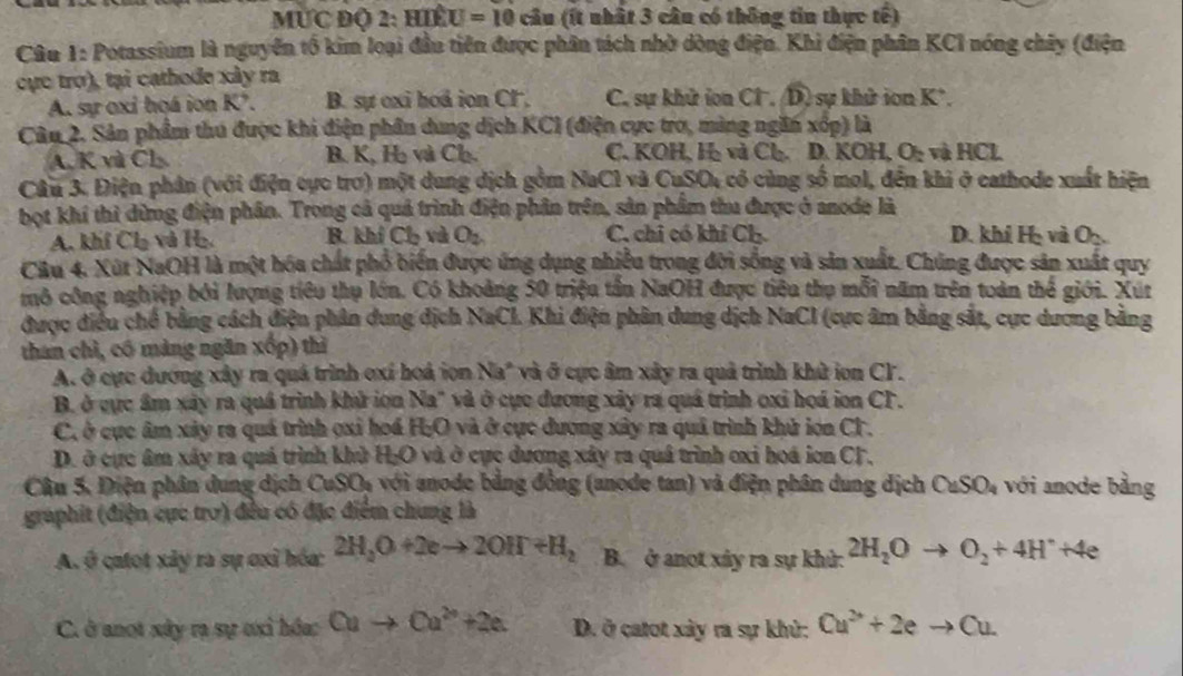 MƯC Độ 2: Hiể U=10 câu (ít nhất 3 câu có thông tin thực tế)
Câu 1: Potassium là nguyễn tổ kim loại đầu tiên được phân tích nhờ dòng điện. Khi điện phân KCI nóng chây (điện
cực trợ), tại cathode xây ra
A. sự oxỉ họá ion K². B. sự oxi hod ion Cl. C. sự khử ion Cl. D) sự khử ion K*.
Câu 2. Sản phẩm thu được khi điện phần dung dịch KCI (điện cực tro, màng ngăn xốp) là
A. K và Cb B. K, H và Ch. C. KOH, H₂ và Cl. D. KOH, O: và HCL
Câu 3. Điện phân (với điện cực trơ) một dung dịch gồm NaCl và CuSO₄ có cùng số mol, đến khi ở cathode xuất hiện
bọt khí thì dừng điện phân. Trong cả quả trình điện phân trên, sản phẩm thu được ở anode là
A. klif Cl_2 và 1b. R. khí C và O_2 C. chi có khí Ch. D. khí Họ và O2
Câu 4. Xút NaOH là một hóa chất phố biển được ứng dụng nhiều trong đời sống và sản xuất. Chúng được sản xuất quy
mô công nghiệp bởi lượng tiêu thụ lớn. Có khoảng 50 triệu tần NaOH được tiêu thụ mỗi năm trên toàn thế giới. Xur
được điều chế bằng cách điện phân dung dịch NaCl. Khi điện phân dung dịch NaCI (cực âm bằng sắt, cực dương bằng
than chỉ, có màng ngăn xốp) thì
A. ở cực dương xây ra quả trình oxí hoá ion Na" và ở cực âm xây ra quả trình khử ion CF.
B. ở cực âm xây ra quá trình khử ion Na" và ở cực đương xảy ra quá trình oxỉ hoá ion CF.
C, ở cực âm xảy ra quá trình ọxỉ hoá H;O và ở cực dương xây ra quả trình khử iơa Cl.
D. ở cực âm xây ra quá trình khủ H;O và ở cực dương xây ra quả trình oxi hoá iơn CF,
Câu 5, Điện phân dung dịch CuSO, với anode bằng đồng (anode tan) và điện phân dung dịch CuSO_4 với anode bằng
graphit (điện cực trơ) đều có đặc điểm chung là
A. ở catot xây ra sự ơxỉ hóa: 2H_2O+2eto 2OH+H_2 B. ở anot xáy ra sự khử: 2H_2Oto O_2+4H^+;4e
C. ở anot xây rạ sự ơxỉ hóa: Cuto Cu^(2+)+2e. D. ở catot xây ra sự khử: Cu^(2+)+2eto Cu