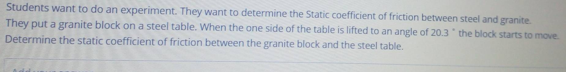 Students want to do an experiment. They want to determine the Static coefficient of friction between steel and granite. 
They put a granite block on a steel table. When the one side of the table is lifted to an angle of 20.3 ° the block starts to move. 
Determine the static coefficient of friction between the granite block and the steel table.