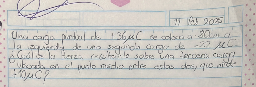 Feb 2025 
Una carga pontval de +36uC se coloca a 80cm a 
Ia izquerda de una segonda carga de -22 uC. 
CGales Ta Perza resoltante sobre ona tercera carga 
ubcada en e punto medio entre estas dos, gue mide 
+ouc?