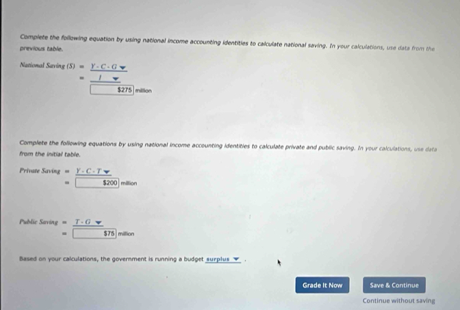 Complete the following equation by using national income accounting identities to calculate national saving. In your calculations, use data from the 
previous table 
Nationa 1.Saring(S)=frac frac C· (Gv)v□ 
million 
Complete the following equations by using national income accounting identities to calculate private and public saving. In your calculations, use data 
from the initial table. 
Private Sa) ing^| =_ Y-C-T
=8200 |miso 
P MH : Saving beginarrayr = =endarray  T· Gnabla /575  million
Based on your calculations, the government is running a budget surplus _✔_ . 
Grade It Now Save & Continue 
Continue without saving