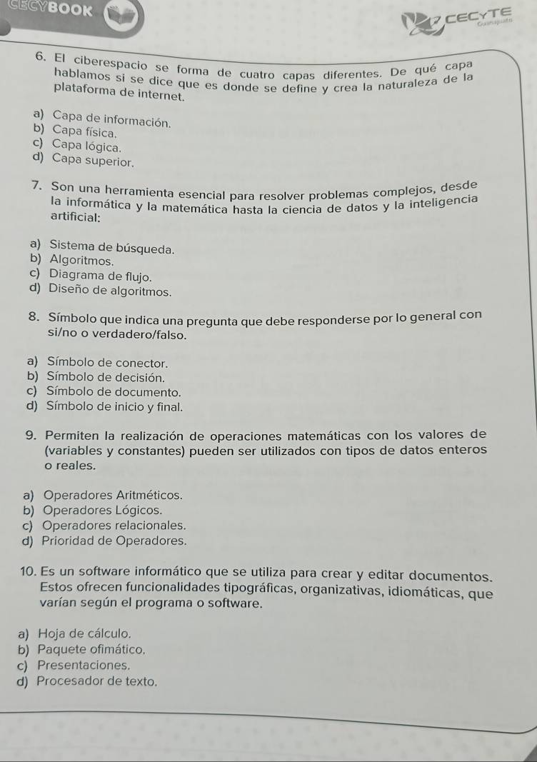 CECYBOOK
CECYTE
Guespato
6. El ciberespacio se forma de cuatro capas diferentes. De qué capa
hablamos si se dice que es donde se define y crea la naturaleza de la
plataforma de internet.
a) Capa de información.
b) Capa física.
c) Capa lógica.
d) Capa superior.
7. Son una herramienta esencial para resolver problemas complejos, desde
la informática y la matemática hasta la ciencia de datos y la inteligencia
artificial:
a) Sistema de búsqueda.
b) Algoritmos.
c) Diagrama de flujo.
d) Diseño de algoritmos.
8. Símbolo que indica una pregunta que debe responderse por lo general con
si/no o verdadero/falso.
a) Símbolo de conector.
b) Símbolo de decisión.
c) Símbolo de documento.
d) Símbolo de inicio y final.
9. Permiten la realización de operaciones matemáticas con los valores de
(variables y constantes) pueden ser utilizados con tipos de datos enteros
o reales.
a) Operadores Aritméticos.
b) Operadores Lógicos.
c) Operadores relacionales.
d) Prioridad de Operadores.
10. Es un software informático que se utiliza para crear y editar documentos.
Estos ofrecen funcionalidades tipográficas, organizativas, idiomáticas, que
varían según el programa o software.
a) Hoja de cálculo.
b) Paquete ofimático,
c) Presentaciones.
d) Procesador de texto.