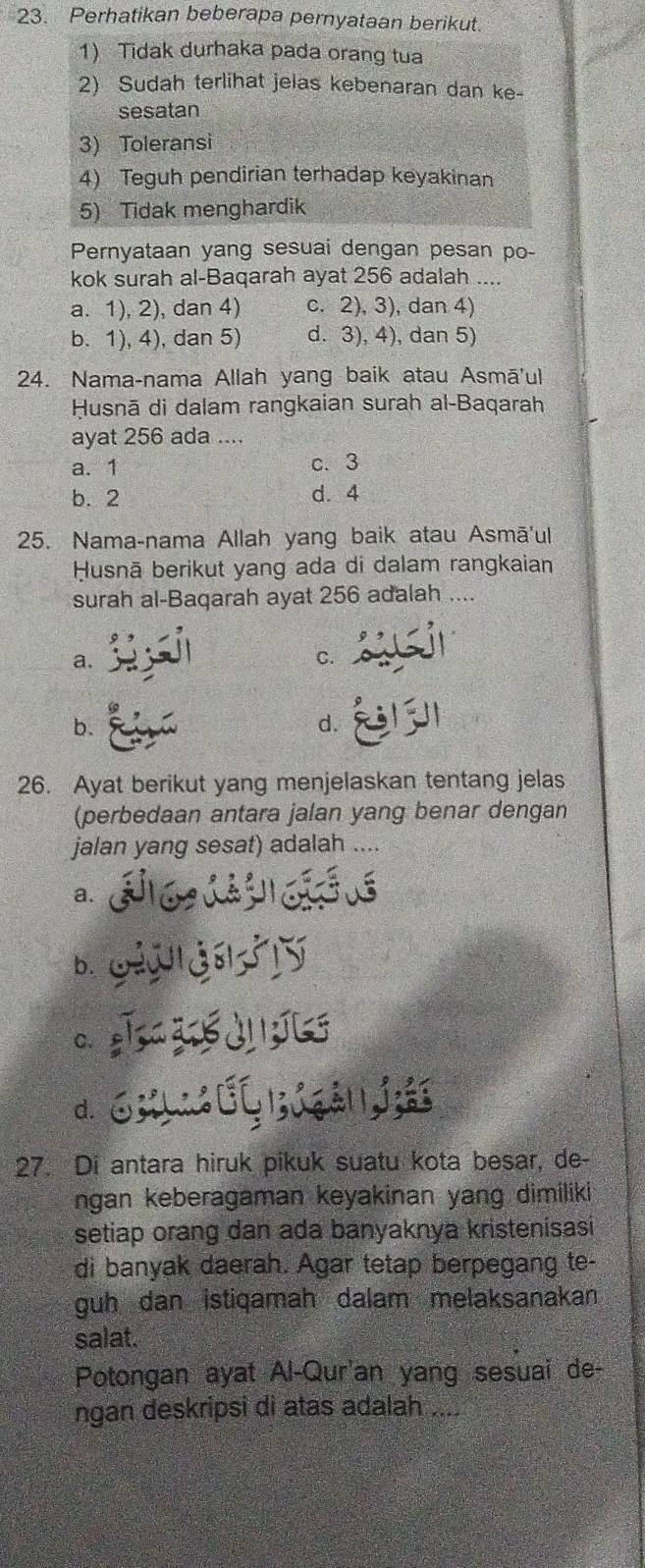 Perhatikan beberapa pernyataan berikut.
1) Tidak durhaka pada orang tua
2) Sudah terlihat jelas kebenaran dan ke-
sesatan
3) Toleransi
4) Teguh pendirian terhadap keyakinan
5) Tidak menghardik
Pernyataan yang sesuai dengan pesan po-
kok surah al-Baqarah ayat 256 adalah ....
a. 1), 2), dan 4) c. 2), 3), dan 4)
b. 1), 4), dan 5) d. 3), 4), dan 5)
24. Nama-nama Allah yang baik atau Asmā'ul
Husnā di dalam rangkaian surah al-Baqarah
ayat 256 ada ....
a. 1 c. 3
b. 2 d. 4
25. Nama-nama Allah yang baik atau Asmā'ul
Husnā berikut yang ada di dalam rangkaian
surah al-Baqarah ayat 256 adalah ....
a.
C.
b.
d.
26. Ayat berikut yang menjelaskan tentang jelas
(perbedaan antara jalan yang benar dengan
jalan yang sesat) adalah ....
a.
b.
C.
d.
27. Di antara hiruk pikuk suatu kota besar, de-
ngan keberagaman keyakinan yang dimiliki
setiap orang dan ada banyaknya kristenisasi
di banyak daerah. Agar tetap berpegang te-
guh dan istiqamah dalam melaksanakan
salat.
Potongan ayat Al-Qur'an yang sesuai de-
ngan deskripsi di atas adalah_