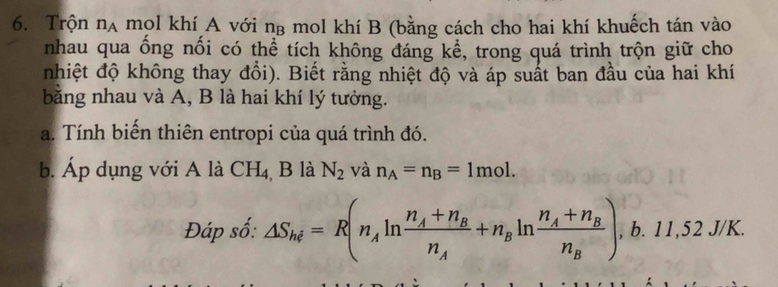 Trộn nạ mọl khí A với ng mol khí B (bằng cách cho hai khí khuếch tán vào 
nhau qua ống nối có thể tích không đáng kể, trong quá trình trộn giữ cho 
nhiệt độ không thay đổi). Biết rằng nhiệt độ và áp suất ban đầu của hai khí 
bằng nhau và A, B là hai khí lý tưởng. 
a. Tính biến thiên entropi của quá trình đó. 
b. Áp dụng với A là CH_4 , B là N_2 và n_A=n_B=1mol. 
Đáp số: △ S_hi=R(n_Aln frac n_A+n_Bn_A+n_Bln frac n_A+n_Bn_B),b. 11,52J/K.