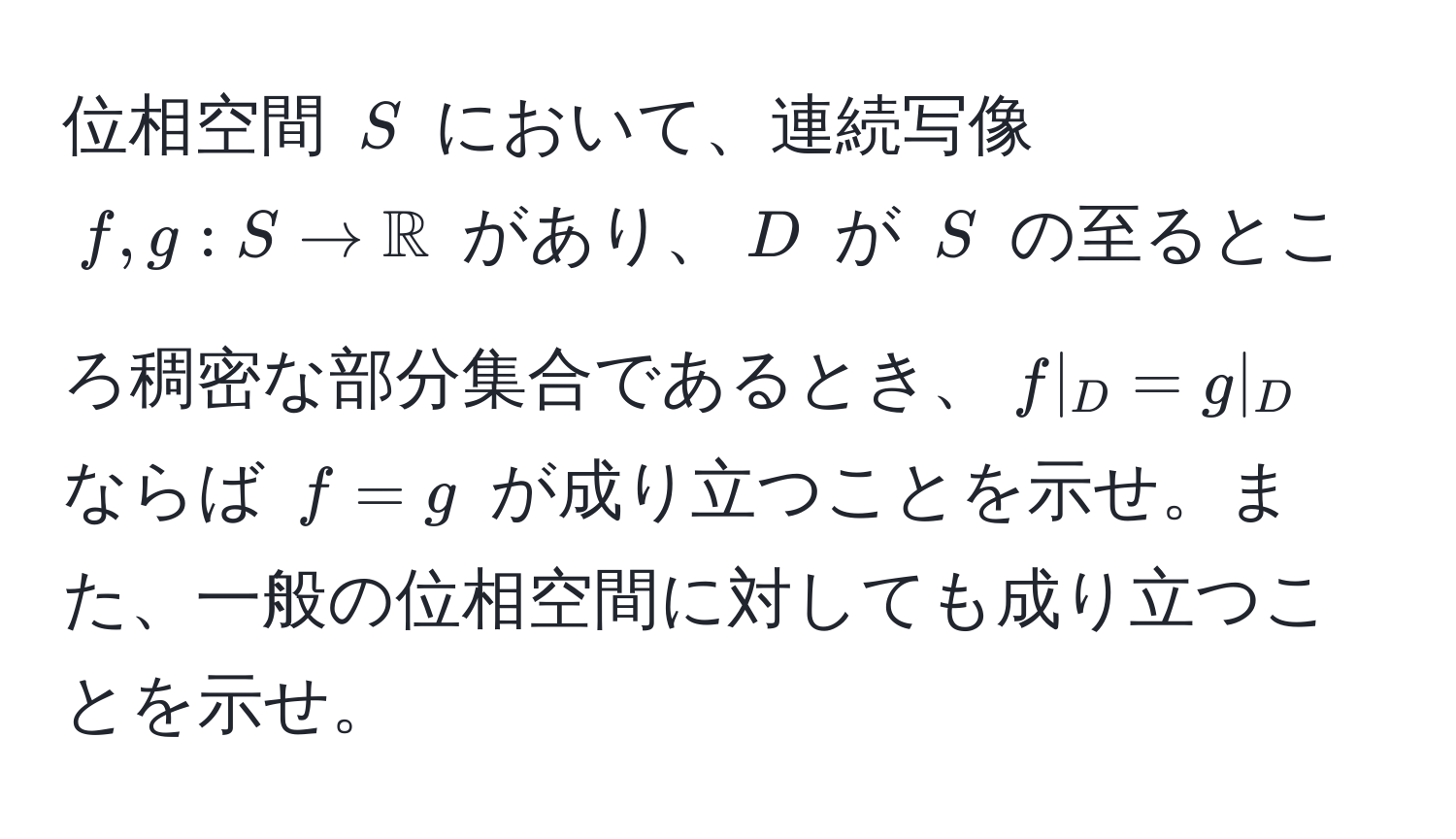 位相空間 $S$ において、連続写像 $f, g: S to mathbbR$ があり、$D$ が $S$ の至るところ稠密な部分集合であるとき、$f|_D = g|_D$ ならば $f = g$ が成り立つことを示せ。また、一般の位相空間に対しても成り立つことを示せ。