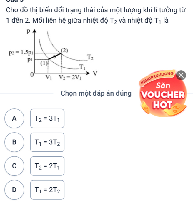 Cho đồ thị biến đổi trạng thái của một lượng khí lí tưởng từ
1 đến 2. Mối liên hệ giữa nhiệt độ T_2 và nhiệt độ T_1 là
#SHOPXUHUONG
Săn
Chọn một đáp án đúng VOUCHER
HOT a
A T_2=3T_1
B T_1=3T_2
C T_2=2T_1
D T_1=2T_2