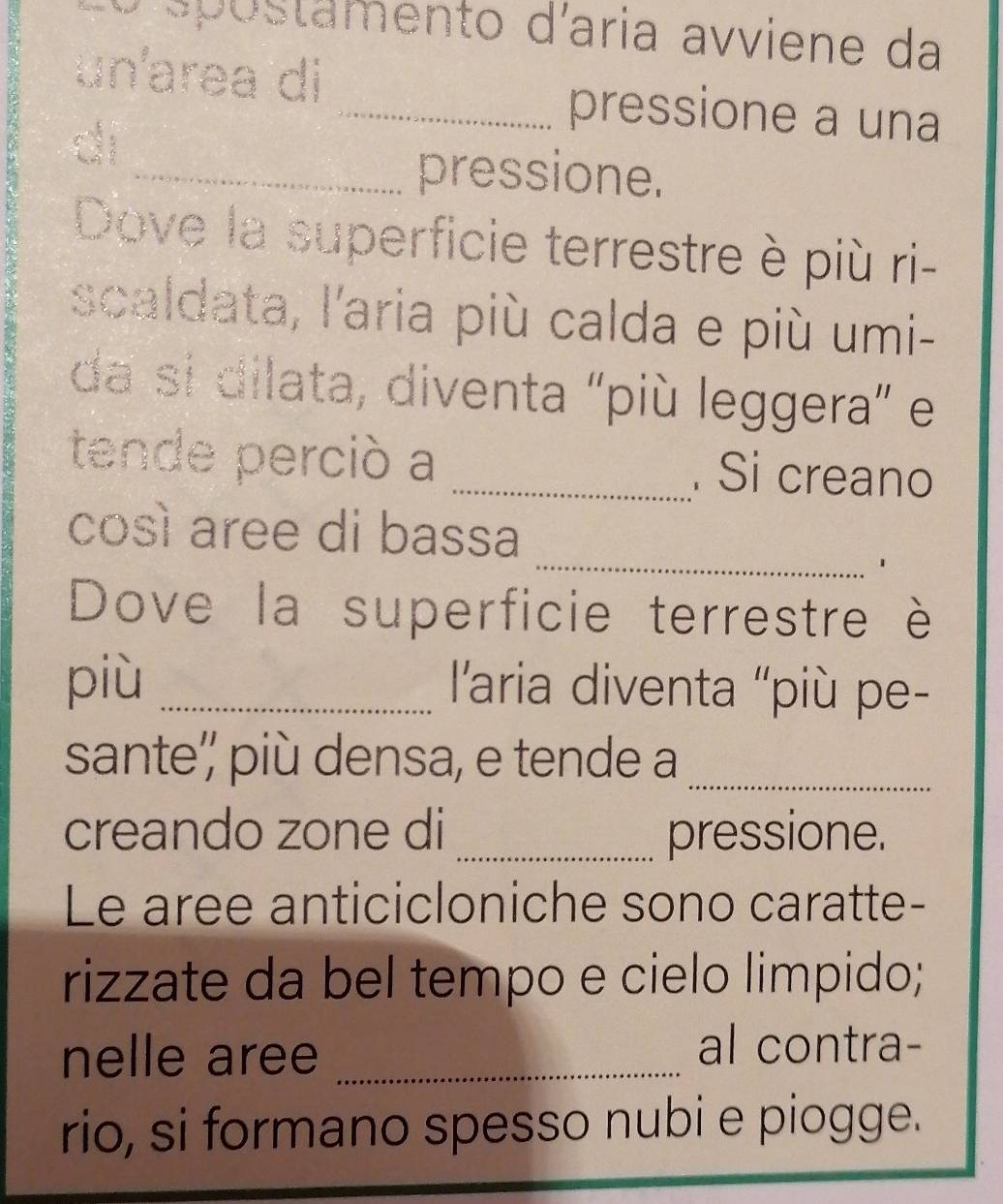 stamento d'aria avviene da 
un'area di _pressione a una 
di 
_pressione. 
Dove la superficie terrestre è più ri- 
scaldata, l'aria più calda e più umi- 
da si dilata, diventa "più leggera” e 
tende perció a _. Si creano 
_ 
così aree di bassa 
Dove la superficie terrestre è 
più _ l'aria diventa ''più pe- 
sante'' più densa, e tende a_ 
creando zone di _pressione. 
Le aree anticicloniche sono caratte- 
rizzate da bel tempo e cielo limpido; 
nelle aree_ 
al contra- 
rio, si formano spesso nubi e piogge.