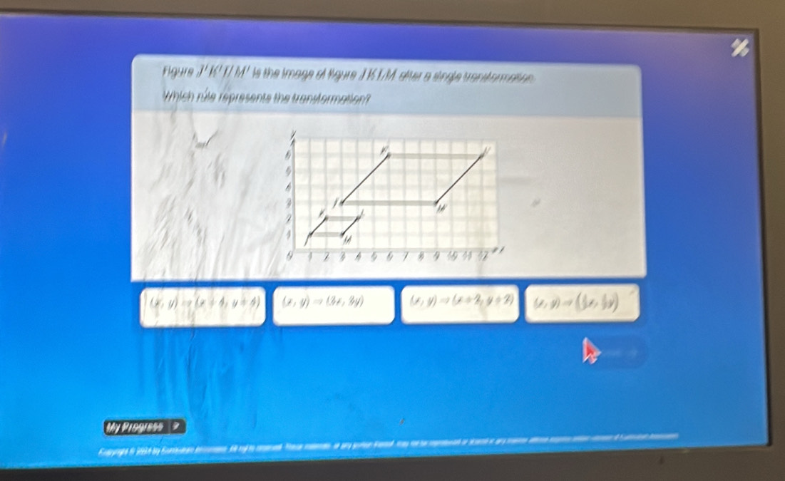 Figure J' K' T/ M' is the image of ligure J K1M, siter a single transtormatinn 
Which rile represents the transtormation?
(x,y)=x(x+4,y=4) (x,y)Rightarrow (3x,3y) (x,y)Rightarrow (x+2,y+2) (x,y)to (3x,3y)
a 
My Progress ?
apyrghe in 2934 by Gurean bimo d nl t al Taca mean oe an goten fama