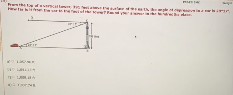 PO54215MC Weight:
From the top of a vertical tower, 391 feet above the surface of the earth, the angle of depression to a car is 20°17'.
How far is it from the car to the foot of the tower? Round your answer to the hundredths place.
a)○ 1,057.96 ft
b)○ 1,041.23 ft
c) ○ 1,009.18 ft
d)○ 1,037.74 ft