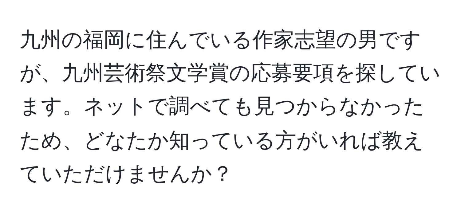 九州の福岡に住んでいる作家志望の男ですが、九州芸術祭文学賞の応募要項を探しています。ネットで調べても見つからなかったため、どなたか知っている方がいれば教えていただけませんか？