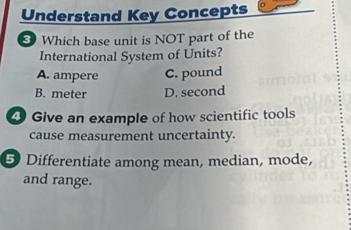 Understand Key Concepts
8 Which base unit is NOT part of the
International System of Units?
A. ampere C. pound
B. meter D. second
④ Give an example of how scientific tools
cause measurement uncertainty.
5) Differentiate among mean, median, mode,
and range.