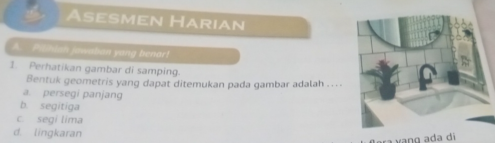 Asesmen Harian
A. Pilihian jawaban yang benar!
1. Perhatikan gambar di samping.
Bentuk geometris yang dapat ditemukan pada gambar adalah . .. .
a. persegi panjang
b. segitiga
c. segi lima
d. lingkaran
ra vanɡ ada di