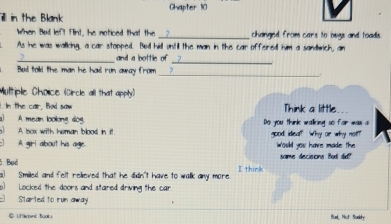 Chapter 110 
illl in the Blank 
When Bul left Flint, he noticed that the_ changed from cars to bugs and toads. 
As he was walking, a car stopped. Bed hidl untill the man in the car offered him a sandwich, an 
_ and a bottle of_ 
_ 
Bud told the man he had run away from 
Multiple Cholice (Circle all that apply) 
. In the car, Bod saw Think a little 
) A. mean lookong dog. Do you think walking so for was a 
A lsox with heman blood in it good idea? Why or why not? 
A girl about his age. would you have made the 
5. Bød same decisions Bul did?" 
s) Smilled, and felt relieved that he didn't have to walk any more I think 
Locked the doors and stared driving the can 
Started to run away Bul, Not Susity