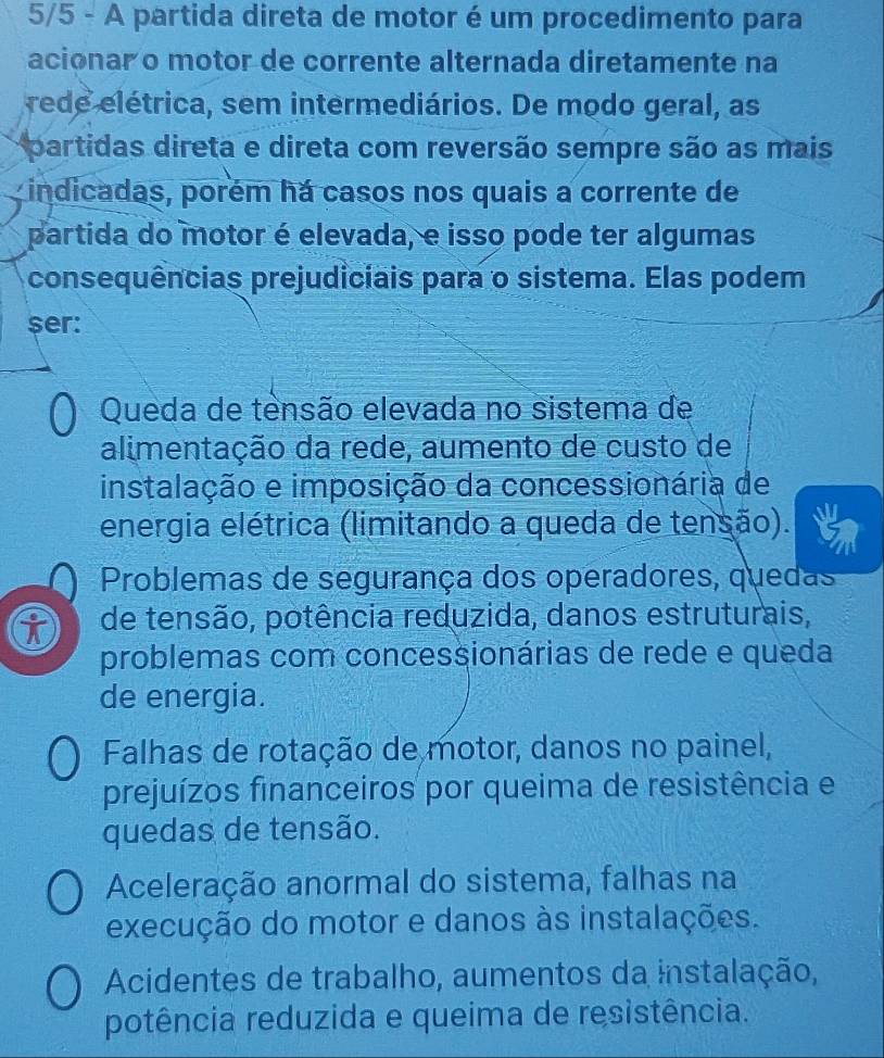 5/5 - A partida direta de motor é um procedimento para
acionar o motor de corrente alternada diretamente na
rede elétrica, sem intermediários. De modo geral, as
partidas direta e direta com reversão sempre são as mais
indicadas, porém há casos nos quais a corrente de
partida do motor é elevada, e isso pode ter algumas
consequências prejudiciais para o sistema. Elas podem
$er:
Queda de tensão elevada no sistema de
alimentação da rede, aumento de custo de
instalação e imposição da concessionária de
energia elétrica (limitando a queda de tensão).
Problemas de segurança dos operadores, quedas
i de tensão, potência reduzida, danos estruturais,
problemas com concessionárias de rede e queda
de energia.
Falhas de rotação de motor, danos no painel,
prejuízos financeiros por queima de resistência e
quedas de tensão.
Aceleração anormal do sistema, falhas na
execução do motor e danos às instalações.
Acidentes de trabalho, aumentos da instalação,
potência reduzida e queima de resistência.