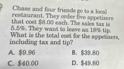 Chase and four friends go to a local
restaurant. They order five appetizers
that cost $8.00 each. The sales tax is
5.5%. They want to leave an 18% tip.
What is the total cost for the appetizers,
including tax and tip?
A. $9.96 B. $39.80
C. $40.00 D. $49.80