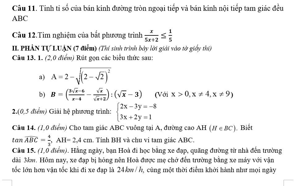 Tính tỉ số của bán kính đường tròn ngoại tiếp và bán kính nội tiếp tam giác đều
ABC
Câu 12.Tìm nghiệm của bất phương trình  x/5x+2 ≤  1/5 
II. PHẢN Tự LUẠN (7 điểm) (Thí sinh trình bày lời giải vào tờ giấy thi) 
Câu 13. 1. (2,0 điểm) Rút gọn các biểu thức sau: 
a) A=2-sqrt((2-sqrt 2))^2
b) B=( (3sqrt(x)-6)/x-4 - sqrt(x)/sqrt(x)+2 ):(sqrt(x)-3) (Với x>0,x!= 4,x!= 9)
2.(0,5 điểm) Giải hệ phương trình: beginarrayl 2x-3y=-8 3x+2y=1endarray.
Câu 14. (1,0 điểm) Cho tam giác ABC vuông tại A, đường cao AH (H∈ BC). Biết 
tan overline ABC= 4/3 , AH=2,4cm. Tính BH và chu vi tam giác ABC. 
Câu 15. (1,0 điểm). Hằng ngày, bạn Hoà đi học bằng xe đạp, quãng đường từ nhà đến trường 
dài 3km. Hôm nay, xe đạp bị hỏng nên Hoà được mẹ chở đến trường bằng xe máy với vận 
tốc lớn hơn vận tốc khi đi xe đạp là 24km/ h, cùng một thời điểm khởi hành như mọi ngày