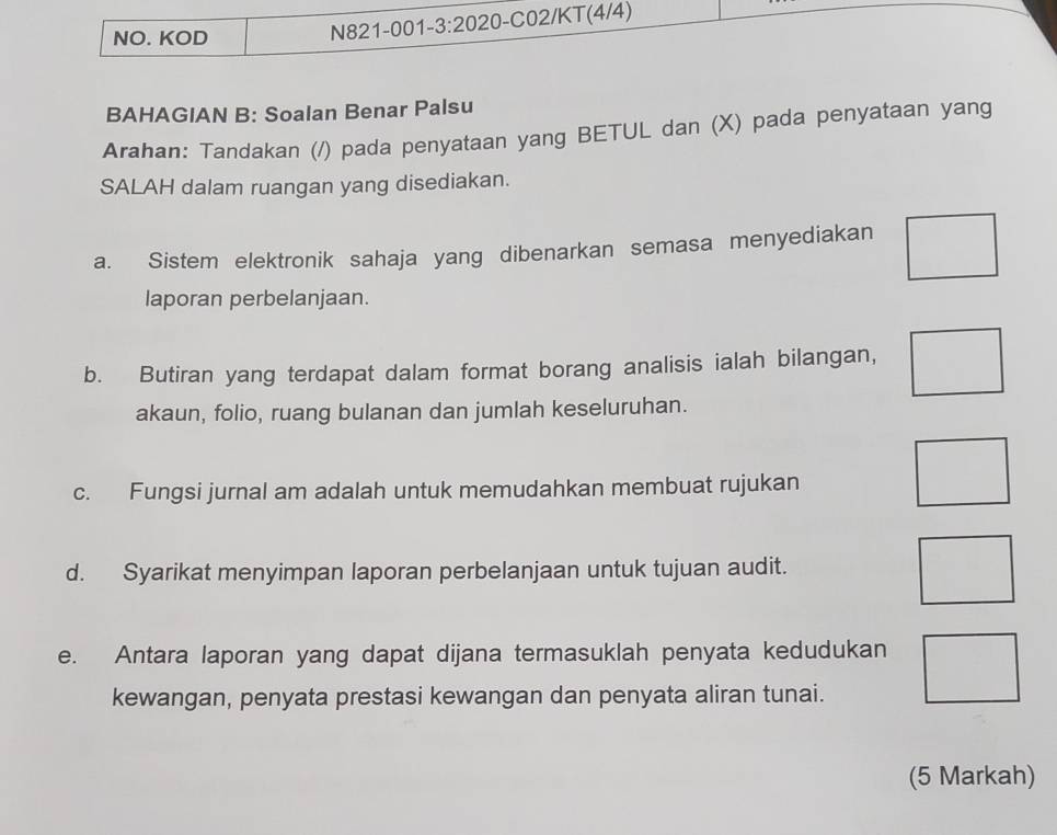 NO. KOD 
N821-001-3:2020-C02/KT(4/4) 
BAHAGIAN B: Soalan Benar Palsu 
Arahan: Tandakan (/) pada penyataan yang BETUL dan (X) pada penyataan yang 
SALAH dalam ruangan yang disediakan. 
a. Sistem elektronik sahaja yang dibenarkan semasa menyediakan 
laporan perbelanjaan. 
b. Butiran yang terdapat dalam format borang analisis ialah bilangan, 
akaun, folio, ruang bulanan dan jumlah keseluruhan. 
c. Fungsi jurnal am adalah untuk memudahkan membuat rujukan 
d. Syarikat menyimpan laporan perbelanjaan untuk tujuan audit. 
e. Antara laporan yang dapat dijana termasuklah penyata kedudukan 
kewangan, penyata prestasi kewangan dan penyata aliran tunai. 
(5 Markah)