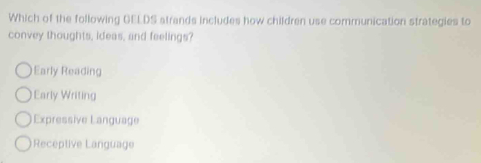 Which of the following GELDS atrands includes how children use communication strategies to
convey thoughts, ideas, and feelings?
Early Reading
Early Writing
Expressive Language
Receptive Language