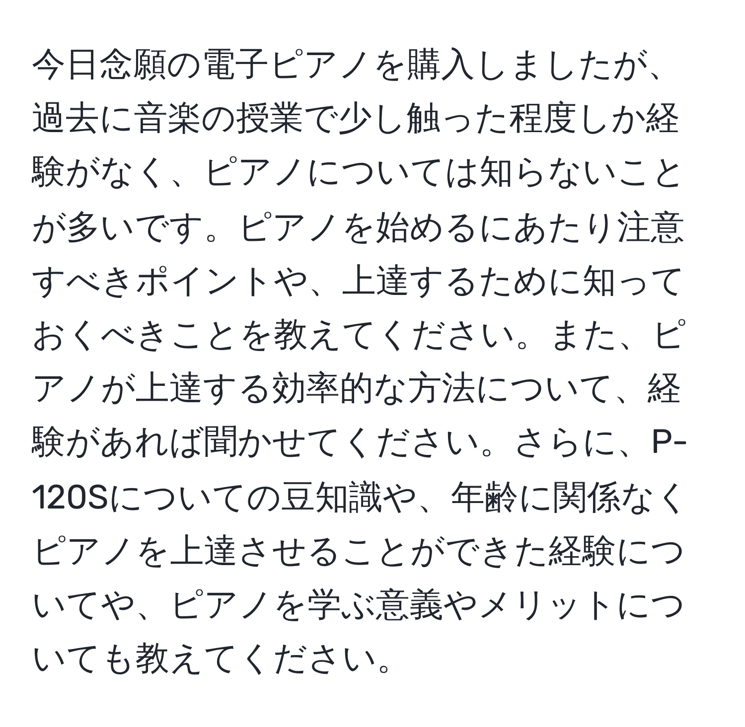 今日念願の電子ピアノを購入しましたが、過去に音楽の授業で少し触った程度しか経験がなく、ピアノについては知らないことが多いです。ピアノを始めるにあたり注意すべきポイントや、上達するために知っておくべきことを教えてください。また、ピアノが上達する効率的な方法について、経験があれば聞かせてください。さらに、P-120Sについての豆知識や、年齢に関係なくピアノを上達させることができた経験についてや、ピアノを学ぶ意義やメリットについても教えてください。