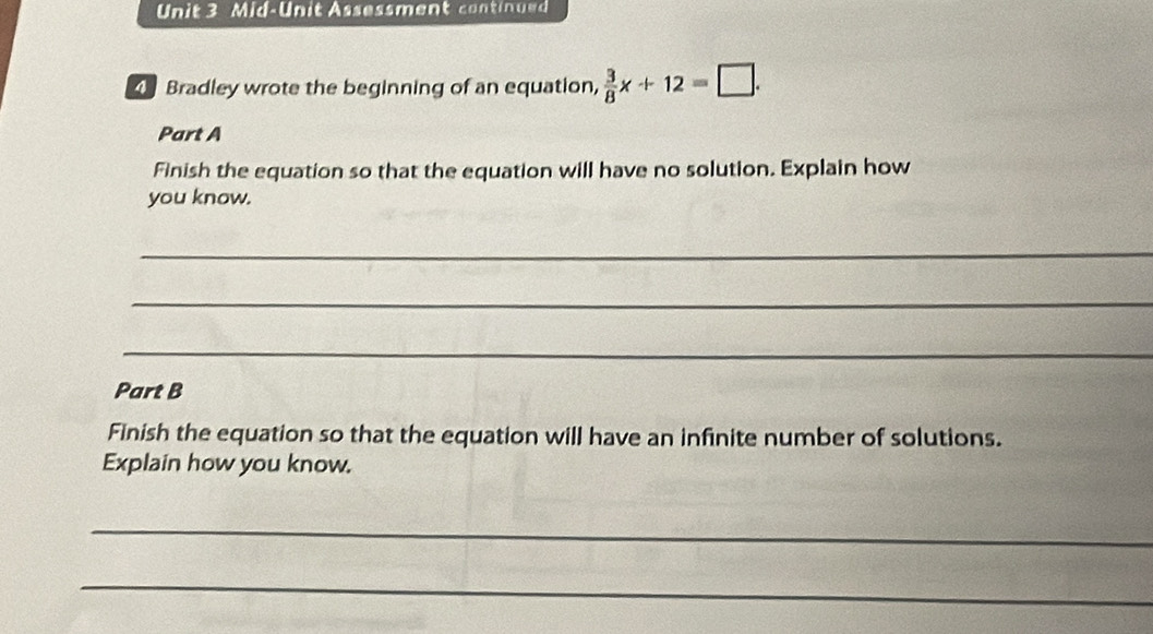 Mid-Unit Assessment continued 
Bradley wrote the beginning of an equation,  3/8 x+12=□. 
Part A 
Finish the equation so that the equation will have no solution. Explain how 
you know. 
_ 
_ 
_ 
Part B 
Finish the equation so that the equation will have an infinite number of solutions. 
Explain how you know. 
_ 
_