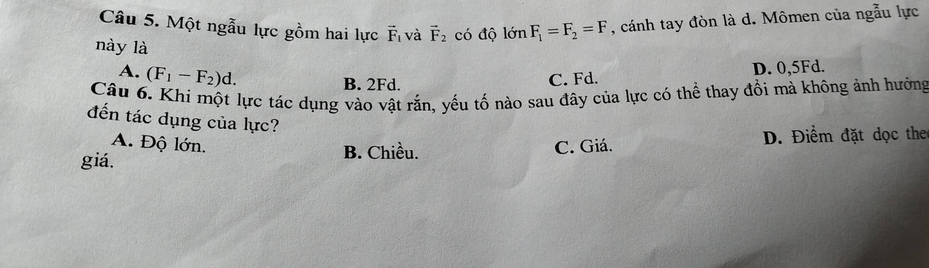 Một ngẫu lực gồm hai lực vector F_1 và vector F_2 có độ lớn F_1=F_2=F , cánh tay đòn là d. Mômen của ngẫu lực
này là
A. (F_1-F_2)d.
B. 2Fd.
C. Fd. D. 0, 5Fd.
Câu 6. Khi một lực tác dụng vào vật rắn, yếu tố nào sau đây của lực có thể thay đổi mà không ảnh hưởng
đến tác dụng của lực?
A. Độ lớn.
D. Điểm đặt dọc the
B. Chiều.
giá. C. Giá.