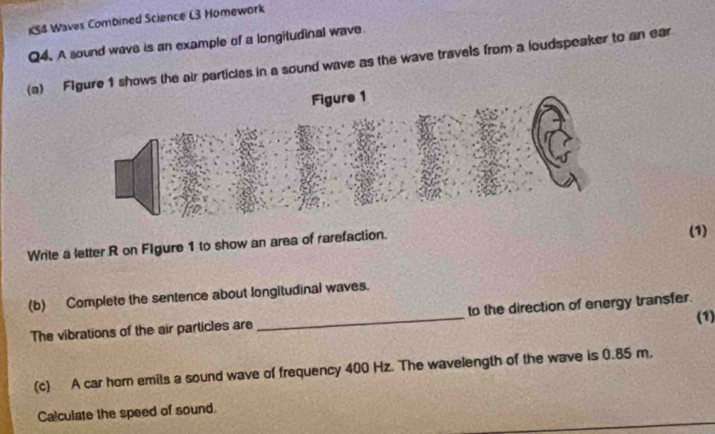 KS4 Waves Combined Science L3 Homework 
Q4. A sound wave is an example of a longitudinal wave 
(a) Fs the air particles in a sound wave as the wave travels from a loudspeaker to an ear 
Write a letter R on FIgure 1 to show an area of rarefaction. (1) 
(b) Complete the sentence about longitudinal waves. 
(1) 
The vibrations of the air particles are_ to the direction of energy transfer. 
(c) A car hor emils a sound wave of frequency 400 Hz. The wavelength of the wave is 0.85 m. 
Calculate the speed of sound.