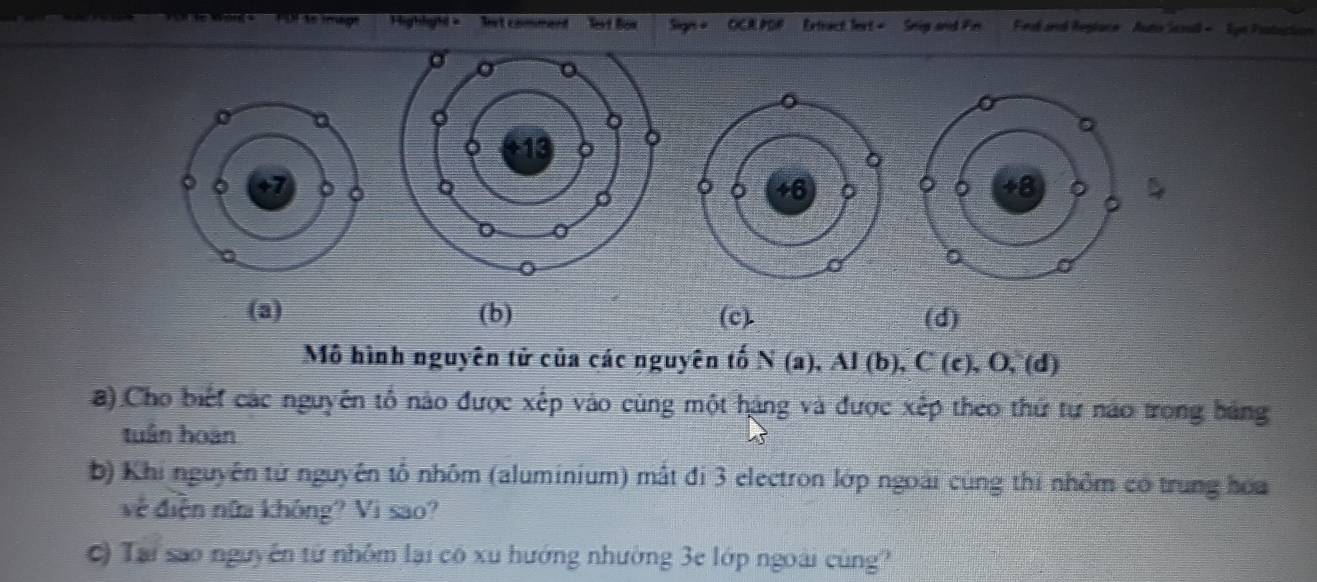 Pir as imagt Highlaht = ' let comment levt Box Sign = OCR PDP Extract fext = Snig and Fin Finl and Replane Auto Scoall - Syn Protuction

(a) (b) (c). (d)
Mô hình nguyên tử của các nguyên tố N(a), AI(b), C(c), O,(d) 
) Cho biết các nguyên tổ nào được xếp vào cùng một hàng và được xếp theo thứ tự náo trong bảng
tuân hoàn
b) Khi nguyên tử nguyên tổ nhôm (aluminium) mất đi 3 electron lớp ngoài cùng thi nhỏm có trung hoa
về điễn nữa không? Vi sao?
c) Tại sao nguyên tử nhỏm lại có xu hướng nhường 3e lớp ngoài cùng