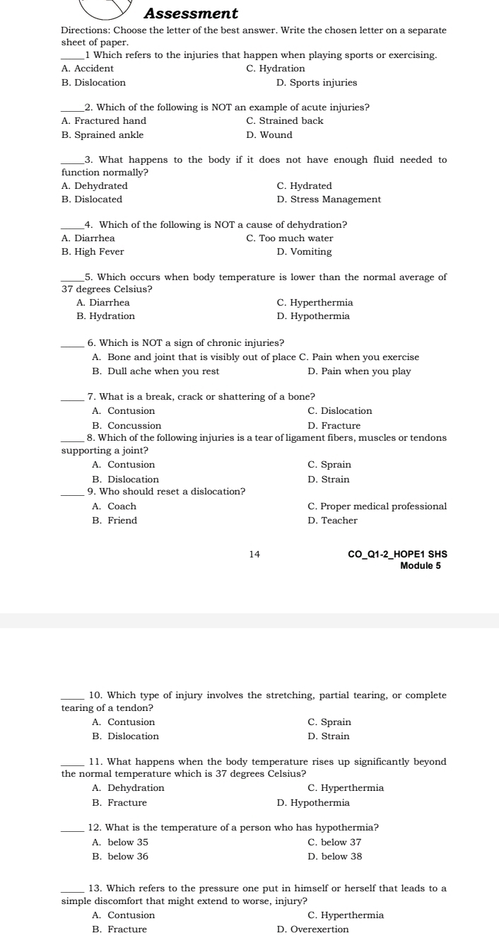 Assessment
Directions: Choose the letter of the best answer. Write the chosen letter on a separate
sheet of paper.
_1 Which refers to the injuries that happen when playing sports or exercising.
A. Accident C. Hydration
B. Dislocation D. Sports injuries
_2. Which of the following is NOT an example of acute injuries?
A. Fractured hand C. Strained back
B. Sprained ankle D. Wound
3. What happens to the body if it does not have enough fluid needed to
function normally?
A. Dehydrated C. Hydrated
B. Dislocated D. Stress Management
_4. Which of the following is NOT a cause of dehydration?
A. Diarrhea C. Too much water
B. High Fever D. Vomiting
5. Which occurs when body temperature is lower than the normal average of
37 degrees Celsius?
A. Diarrhea C. Hyperthermia
B. Hydration D. Hypothermia
_
6. Which is NOT a sign of chronic injuries?
A. Bone and joint that is visibly out of place C. Pain when you exercise
B. Dull ache when you rest D. Pain when you play
_7. What is a break, crack or shattering of a bone?
A. Contusion C. Dislocation
B. Concussion D. Fracture
_8. Which of the following injuries is a tear of ligament fibers, muscles or tendons
supporting a joint?
A. Contusion C. Sprain
B. Dislocation D. Strain
_9. Who should reset a dislocation?
A. Coach C. Proper medical professional
B. Friend D. Teacher
14 CO_Q1-2_HOPE1 SHS
Module 5
_10. Which type of injury involves the stretching, partial tearing, or complete
tearing of a tendon?
A. Contusion C. Sprain
B. Dislocation D. Strain
_11. What happens when the body temperature rises up significantly beyond
the normal temperature which is 37 degrees Celsius?
A. Dehydration C. Hyperthermia
B. Fracture D. Hypothermia
_12. What is the temperature of a person who has hypothermia?
A. below 35 C. below 37
B. below 36 D. below 38
_13. Which refers to the pressure one put in himself or herself that leads to a
simple discomfort that might extend to worse, injury?
A. Contusion C. Hyperthermia
B. Fracture D. Overexertion