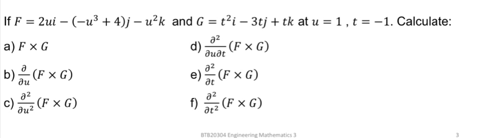 If F=2ui-(-u^3+4)j-u^2k and G=t^2i-3tj+tk at u=1, t=-1. Calculate: 
a) F* G d)  partial^2/partial upartial t (F* G)
b)  partial /partial u (F* G)  partial^2/partial t (F* G)
e) 
c)  partial^2/partial u^2 (F* G)  partial^2/partial t^2 (F* G)
f) 
BTB20304 Engineering Mathematics 3 3