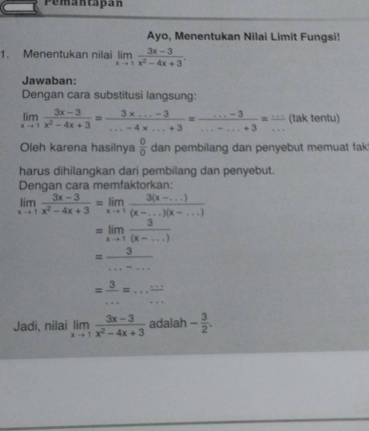 Pemantapan 
Ayo, Menentukan Nilai Limit Fungsi! 
1. Menentukan nilai limlimits _xto 1 (3x-3)/x^2-4x+3 . 
Jawaban: 
Dengan cara substitusi langsung:
limlimits _xto 1 (3x-3)/x^2-4x+3 = (3x...-3)/...-4x...+3 = (...-3)/...-...+3 = (...)/...  (tak tentu) 
Oleh karena hasilnya  0/0  dan pembilang dan penyebut memuat fak 
harus dihilangkan dari pembilang dan penyebut. 
Dengan cara memfaktorkan:
limlimits _xto 1 (3x-3)/x^2-4x+3 =limlimits _xto 1 (3(x-...))/(x-...)(x-...) 
=limlimits _xto 1 3/(x-...) 
= 3/...-... 
= 3/... =... (...)/... 
Jadi, nilai limlimits _xto 1 (3x-3)/x^2-4x+3  adalah - 3/2 .