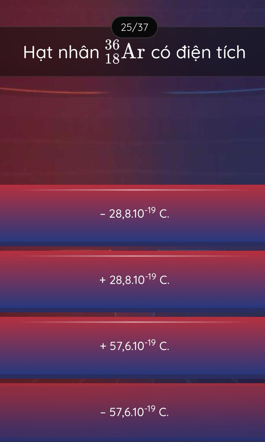 25/37
Hạt nhân _(18)^(36)Ar có điện tích
-28, 8.10^(-19)C.
+28,8.10^(-19)C.
+57,6.10^(-19)C.
-57, 6.10^(-19)C.