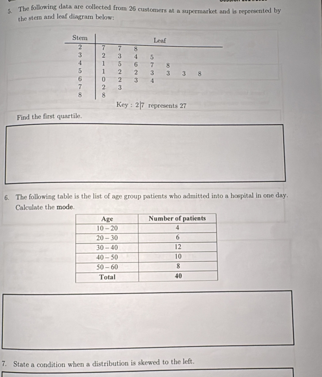 The following data are collected from 26 customers at a supermarket and is represented by 
the stem and leaf diagram below: 
Stem Leaf
2 7 7 8
3 2 3 4 5
4 1 5 6 7 8
5 1 2 2 3 3 3 8
6 0 2 3 4
7 2 3
8 8
Key : 2| 7 represents 27
Find the first quartile. 
6. The following table is the list of age group patients who admitted into a hospital in one day. 
Calculate the mode. 
7. State a condition when a distribution is skewed to the left.