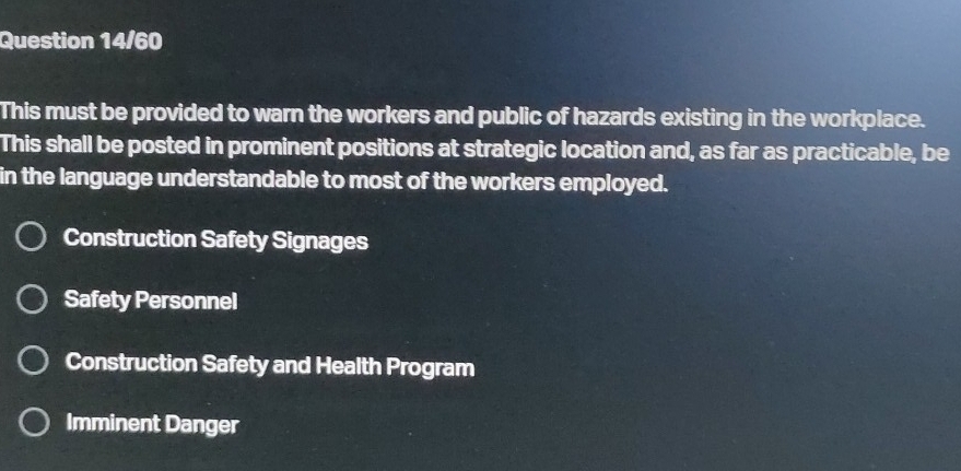 Question 14/60
This must be provided to warn the workers and public of hazards existing in the workplace.
This shall be posted in prominent positions at strategic location and, as far as practicable, be
in the language understandable to most of the workers employed.
Construction Safety Signages
Safety Personnel
Construction Safety and Health Program
Imminent Danger