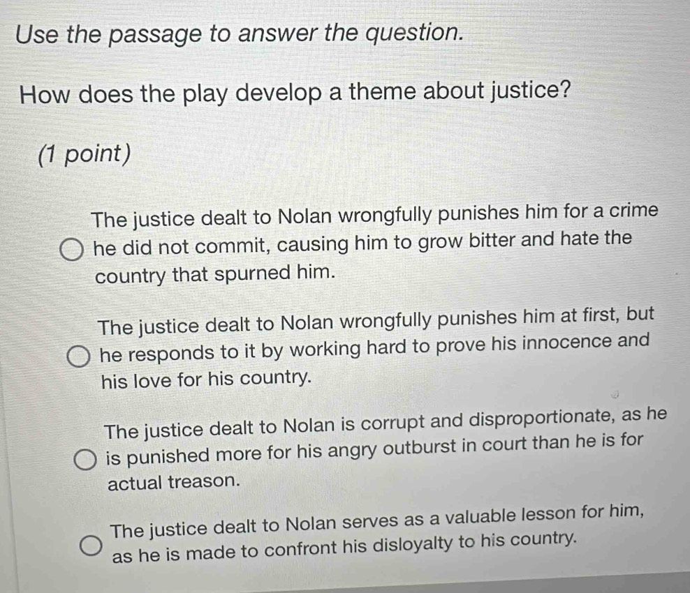 Use the passage to answer the question.
How does the play develop a theme about justice?
(1 point)
The justice dealt to Nolan wrongfully punishes him for a crime
he did not commit, causing him to grow bitter and hate the
country that spurned him.
The justice dealt to Nolan wrongfully punishes him at first, but
he responds to it by working hard to prove his innocence and
his love for his country.
The justice dealt to Nolan is corrupt and disproportionate, as he
is punished more for his angry outburst in court than he is for
actual treason.
The justice dealt to Nolan serves as a valuable lesson for him,
as he is made to confront his disloyalty to his country.