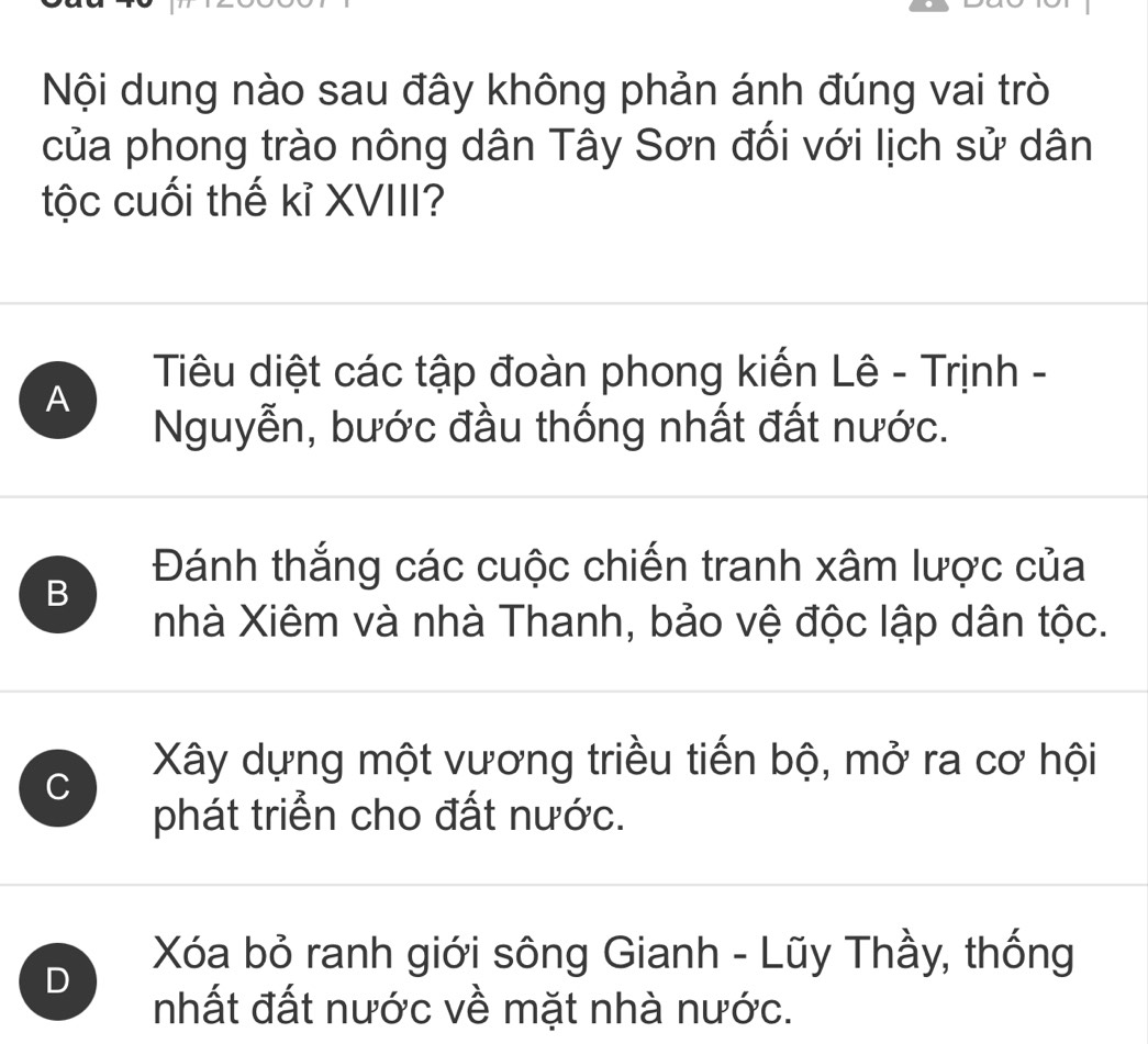 Nội dung nào sau đây không phản ánh đúng vai trò
của phong trào nông dân Tây Sơn đối với lịch sử dân
tộc cuối thế kỉ XVIII?
Tiêu diệt các tập đoàn phong kiến Lê - Trịnh -
A
Nguyễn, bước đầu thống nhất đất nước.
B
Đánh thắng các cuộc chiến tranh xâm lược của
nhà Xiêm và nhà Thanh, bảo vệ độc lập dân tộc.
C
Xây dựng một vương triều tiến bộ, mở ra cơ hội
phát triển cho đất nước.
Xóa bỏ ranh giới sông Gianh - Lũy Thầy, thống
D
nhất đất nước về mặt nhà nước.