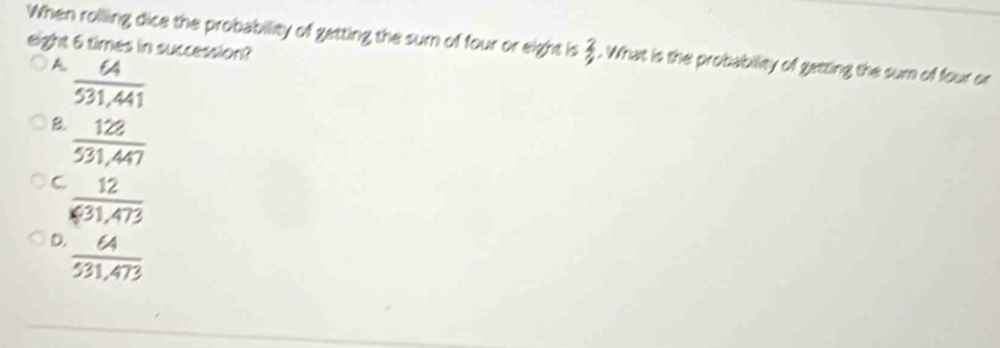 When rolling dice the probability of getting the sum of four or eight is 3. What is the probability of getting the sum of four or
eight 6 times in succession?
A.  64/531,441 
B.  128/531,447 
C  12/631,473 
D.  64/531.473 