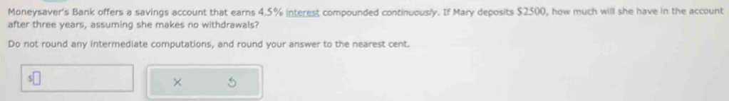 Moneysaver's Bank offers a savings account that earns 4.5% interest compounded continuously. If Mary deposits $2500, how much will she have in the account 
after three years, assuming she makes no withdrawals? 
Do not round any intermediate computations, and round your answer to the nearest cent. 
×