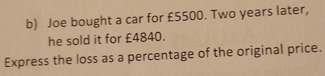 Joe bought a car for £5500. Two years later, 
he sold it for £4840. 
Express the loss as a percentage of the original price.