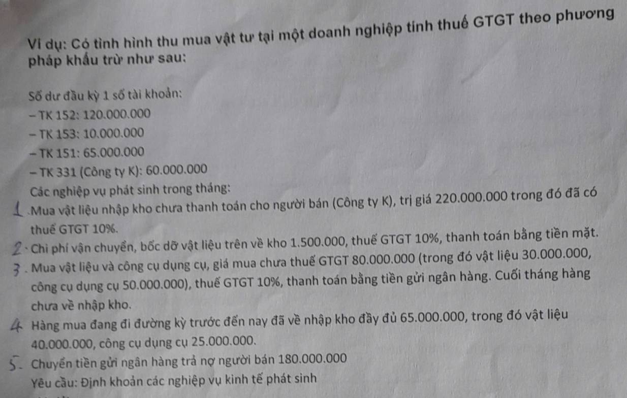 Ví dụ: Có tình hình thu mua vật tư tại một doanh nghiệp tính thuế GTGT theo phương 
pháp khẩu trừ như sau: 
Số dư đầu kỳ 1 số tài khoản: 
— TK 152 : 120.000.000
- TK 153 : 10.000.000
- TK 151 : 65.000.000
- TK 331 (Công ty K): 60.000.000
Các nghiệp vụ phát sinh trong tháng: 
Mua vật liệu nhập kho chưa thanh toán cho người bán (Công ty K), trị giá 220.000.000 trong đó đã có 
thuể GTGT 10%. 
* Chi phí vận chuyển, bốc dỡ vật liệu trên về kho 1.500.000, thuế GTGT 10%, thanh toán bằng tiền mặt. 
. Mua vật liệu và công cụ dụng cụ, giá mua chưa thuế GTGT 80.000.000 (trong đó vật liệu 30.000.000, 
công cụ dụng cụ 50.000.000), thuế GTGT 10%, thanh toán bằng tiền gửi ngân hàng. Cuối tháng hàng 
chưa về nhập kho. 
Hàng mua đang đi đường kỳ trước đến nay đã về nhập kho đầy đủ 65.000.000, trong đó vật liệu
40.000.000, công cụ dụng cụ 25.000.000. 
Chuyển tiền gửi ngân hàng trả nợ người bán 180.000.000
Yêu cầu: Định khoản các nghiệp vụ kinh tế phát sinh