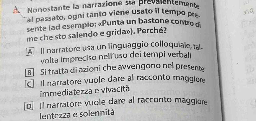 Nonostante la narrazione sia prevaientemente
al passato, ogni tanto viene usato il tempo pre-
sente (ad esempio: «Punta un bastone contro di
me che sto salendo e grida»). Perché?
A Il narratore usa un linguaggio colloquiale, tal-
volta impreciso nell’uso dei tempi verbali
B] Si tratta di azioni che avvengono nel presente
C] Il narratore vuole dare al racconto maggiore
immediatezza e vivacità
D] Il narratore vuole dare al racconto maggiore
lentezza e solennità