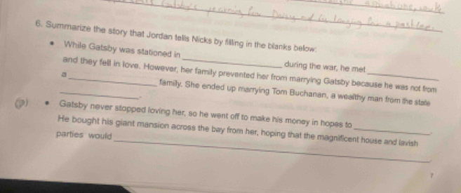 Summarize the story that Jordan tells Nicks by filling in the blanks below: 
While Gatsby was stationed in 
during the war, he met 
and they fell in love. However, her family prevented her from marrying Gatsby because he was not from 
_a_ family. She ended up marrying Tom Buchanan, a wealthy man from the state 
、 
p) Gatsby never stopped loving her, so he went off to make his money in hopes to 
_ 
He bought his giant mansion across the bay from her, hoping that the magnificent house and lavish 
parties would 
.