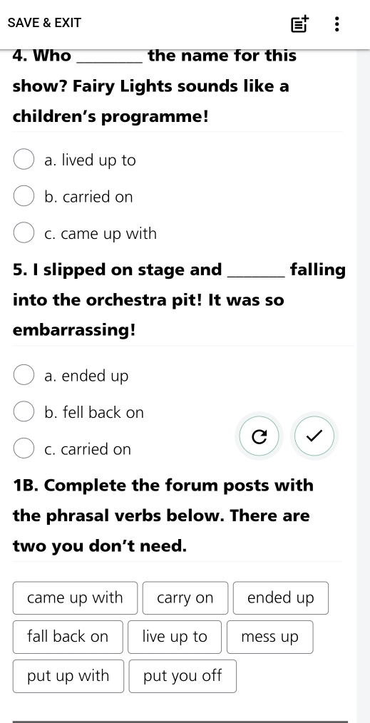 SAVE & EXIT
4. Who_ the name for this
show? Fairy Lights sounds like a
children's programme!
a. lived up to
b. carried on
c. came up with
5. I slipped on stage and_ falling
into the orchestra pit! It was so
embarrassing!
a. ended up
b. fell back on
c. carried on
1B. Complete the forum posts with
the phrasal verbs below. There are
two you don’t need.
came up with carry on ended up
fall back on live up to mess up
put up with put you off