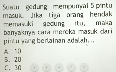 Suatu gedung mempunyai 5 pintu
masuk. Jika tiga orang hendak
memasuki gedung itu, maka
banyaknya cara mereka masuk dari
pintu yang berlainan adalah...
A. 10
B. 20
C. 30 A B C D [