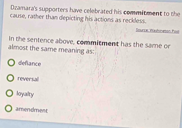 Dzamara's supporters have celebrated his commitment to the
cause, rather than depicting his actions as reckless.
Source: Washington Post
In the sentence above, commitment has the same or
almost the same meaning as:
defiance
reversal
loyalty
amendment