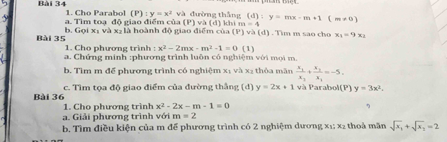 Cho Parabol (P) : y=x^2 và đường thắng (d) : 
a. Tìm toạ độ giao điểm của (P) và (d) khi m=4 y=mx-m+1(m!= 0)
b. Gọi x_1 và x₂ là hoành độ giao điểm của (P) và (d) . Tìm m sao cho x_1=9x_2
Bài 35 
1. Cho phương trình : x^2-2mx-m^2-1=0 (1) 
a. Chứng minh :phương trình luôn có nghiệm với mọi m. 
b. Tìm m để phương trình có nghiệm x_1 và x_2 thỏa mãn frac x_1x_2+frac x_2x_1=-5. 
c. Tìm tọa độ giao điểm của đường thẳng (d) y=2x+1 và Parabol(P) y=3x^2. 
Bài 36 
1. Cho phương trình x^2-2x-m-1=0 η 
a. Giải phương trình với m=2
b. Tìm điều kiện của m để phương trình có 2 nghiệm dương X1; x_2 thoả mãn sqrt(x_1)+sqrt(x_2)=2