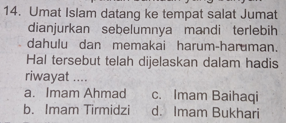 Umat Islam datang ke tempat salat Jumat
dianjurkan sebelumnya mandi terlebih
dahulu dan memakai harum-haruman.
Hal tersebut telah dijelaskan dalam hadis
riwayat ....
a. Imam Ahmad c. Imam Baihaqi
b. Imam Tirmidzi d. Imam Bukhari