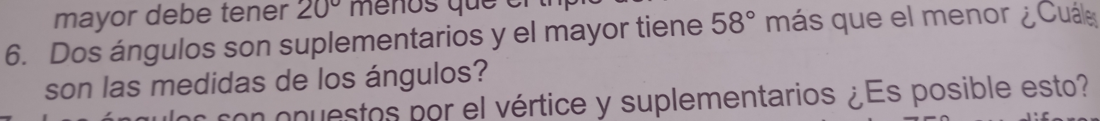 mayor debe tener 20° menos que en 
6. Dos ángulos son suplementarios y el mayor tiene 58° más que el menor ¿ Cuál 
son las medidas de los ángulos? 
con onuestos por el vértice y suplementarios ¿Es posible esto?