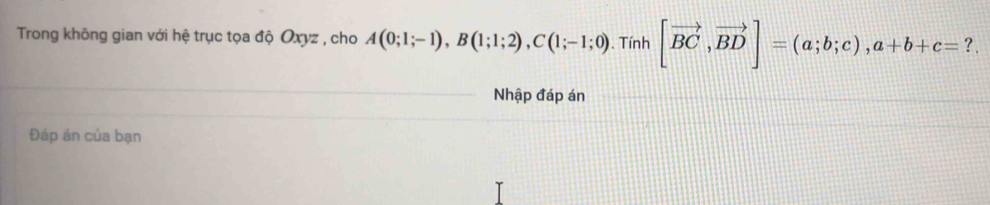 Trong không gian với hệ trục tọa độ Oxyz , cho A(0;1;-1), B(1;1;2), C(1;-1;0). Tính [vector BC,vector BD]=(a;b;c), a+b+c= ? . 
Nhập đáp án 
Đáp án của bạn