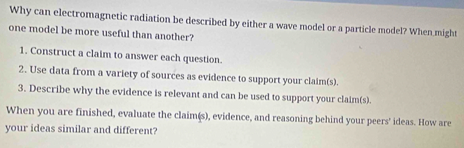 Why can electromagnetic radiation be described by either a wave model or a particle model? When might 
one model be more useful than another? 
1. Construct a claim to answer each question. 
2. Use data from a variety of sources as evidence to support your claim(s). 
3. Describe why the evidence is relevant and can be used to support your claim(s). 
When you are finished, evaluate the claim(s), evidence, and reasoning behind your peers’ ideas. How are 
your ideas similar and different?