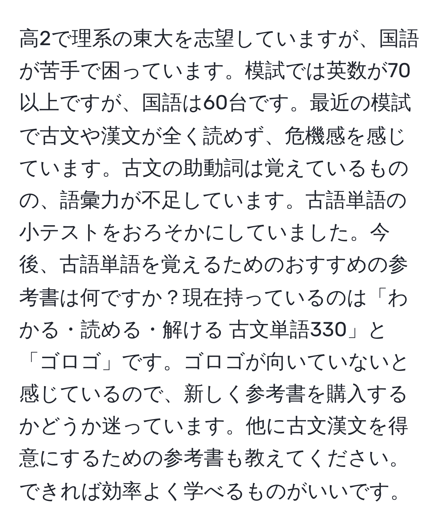 高2で理系の東大を志望していますが、国語が苦手で困っています。模試では英数が70以上ですが、国語は60台です。最近の模試で古文や漢文が全く読めず、危機感を感じています。古文の助動詞は覚えているものの、語彙力が不足しています。古語単語の小テストをおろそかにしていました。今後、古語単語を覚えるためのおすすめの参考書は何ですか？現在持っているのは「わかる・読める・解ける 古文単語330」と「ゴロゴ」です。ゴロゴが向いていないと感じているので、新しく参考書を購入するかどうか迷っています。他に古文漢文を得意にするための参考書も教えてください。できれば効率よく学べるものがいいです。